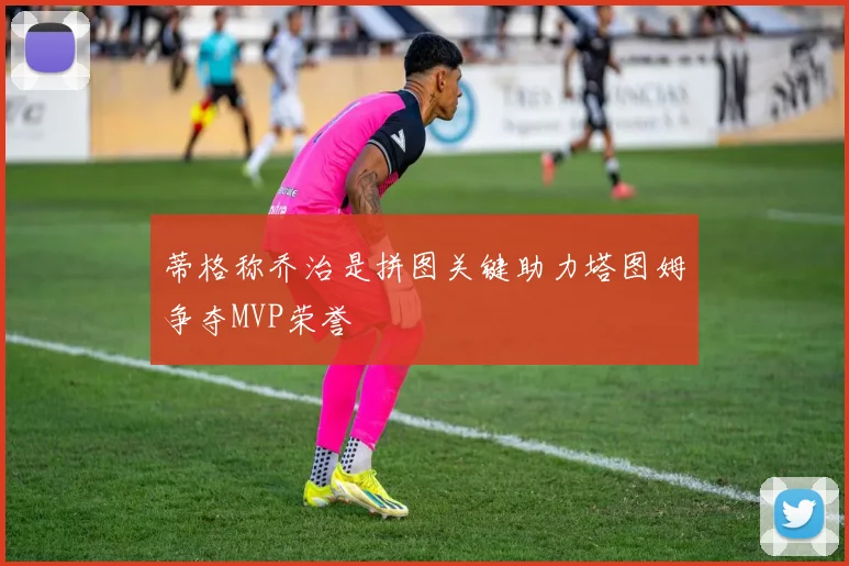 蒂格称乔治是拼图关键助力塔图姆争夺MVP荣誉