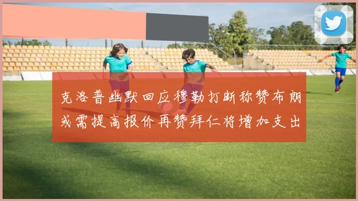 克洛普幽默回应穆勒打断称赞布朗或需提高报价再赞拜仁将增加支出