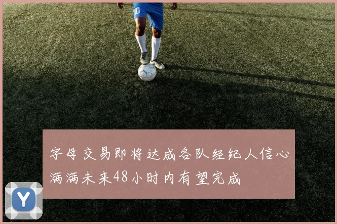 字母交易即将达成各队经纪人信心满满未来48小时内有望完成