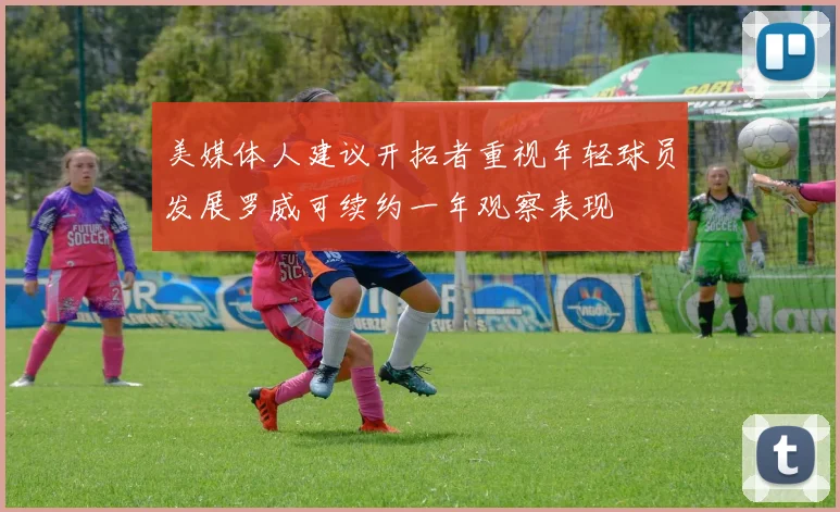 美媒体人建议开拓者重视年轻球员发展罗威可续约一年观察表现