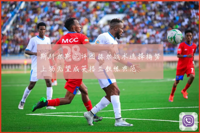 斯科尔斯点评图赫尔战术选择梅努上场无望成英格兰教练典范