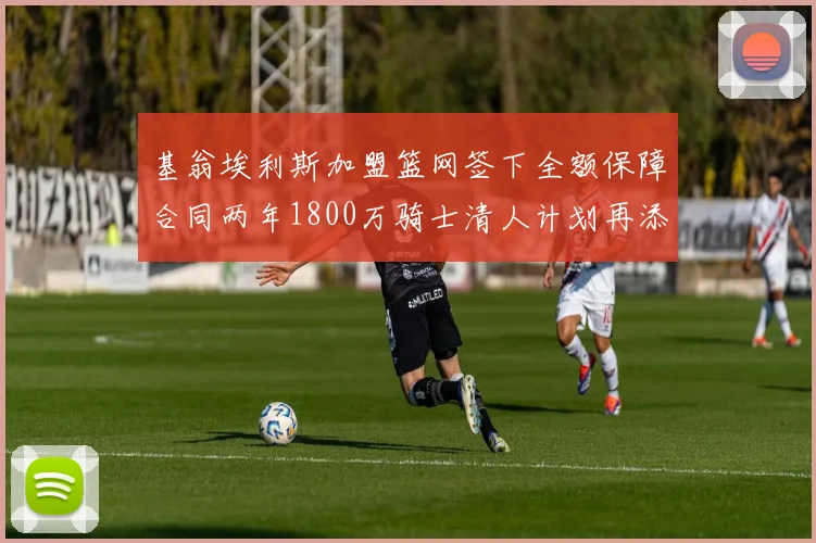 基翁埃利斯加盟篮网签下全额保障合同两年1800万骑士清人计划再添新动态