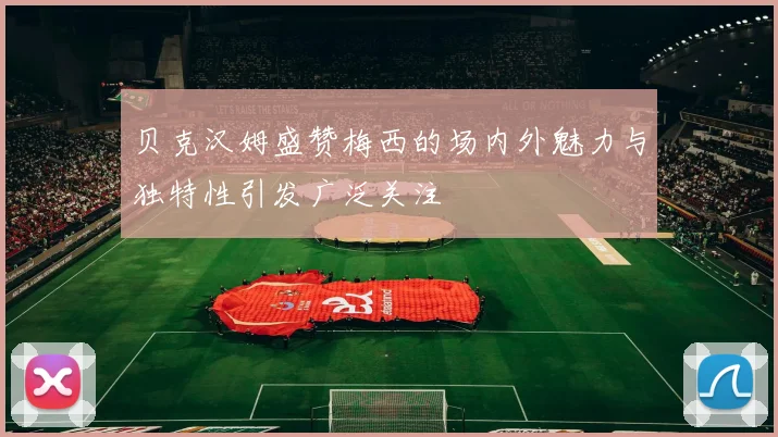 贝克汉姆盛赞梅西的场内外魅力与独特性引发广泛关注