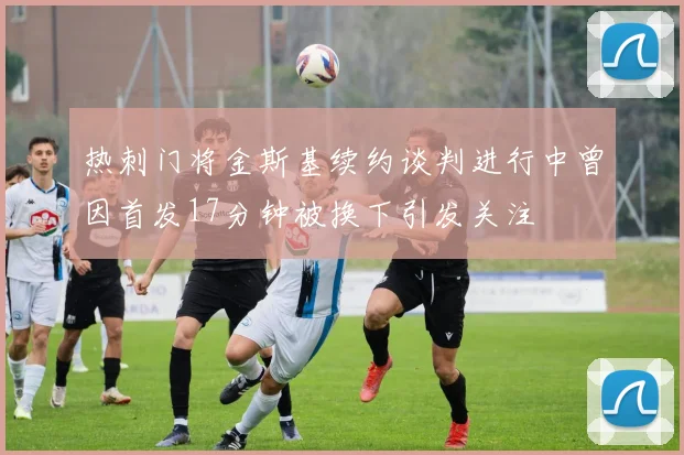 热刺门将金斯基续约谈判进行中曾因首发17分钟被换下引发关注