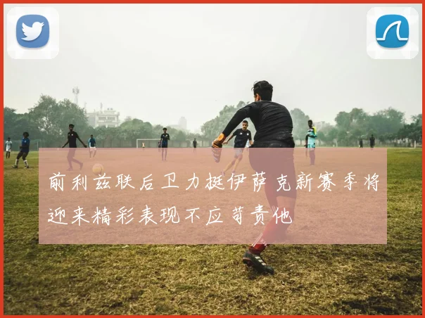 前利兹联后卫力挺伊萨克新赛季将迎来精彩表现不应苛责他