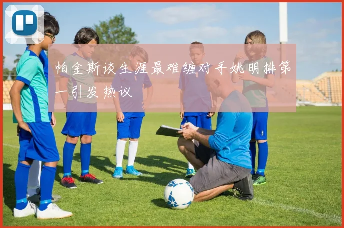 帕金斯谈生涯最难缠对手姚明排第一引发热议