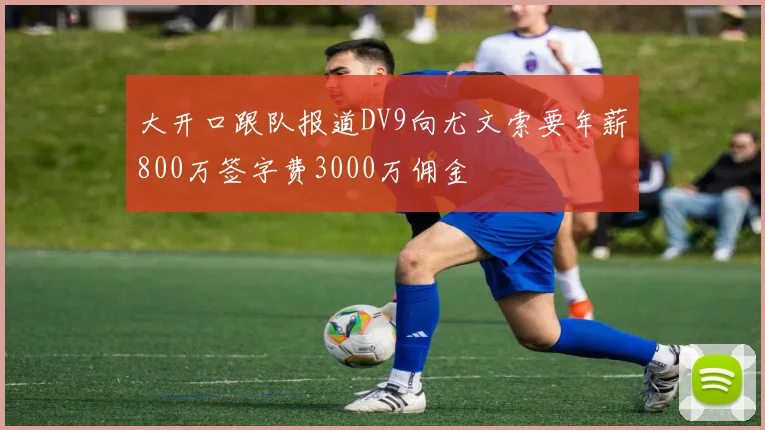 大开口跟队报道DV9向尤文索要年薪800万签字费3000万佣金