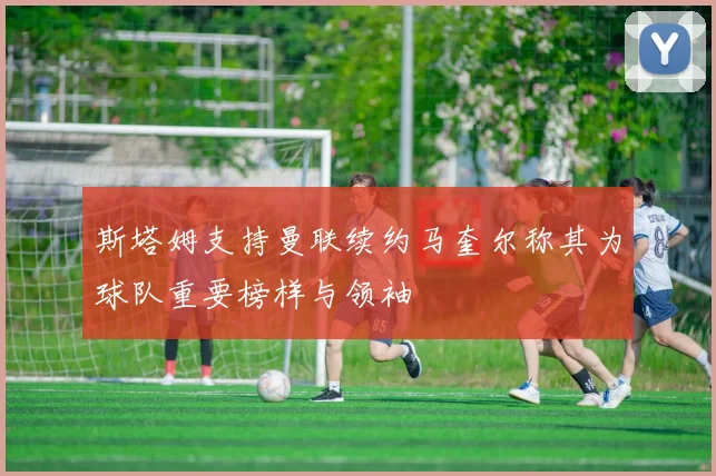 斯塔姆支持曼联续约马奎尔称其为球队重要榜样与领袖